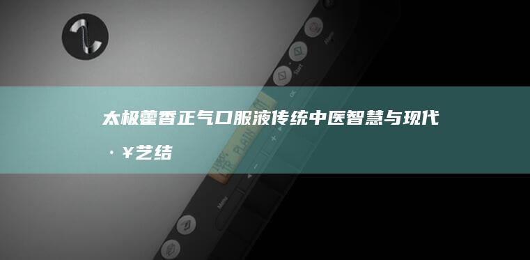 太极藿香正气口服液：传统中医智慧与现代工艺结合的胃肠健康守护