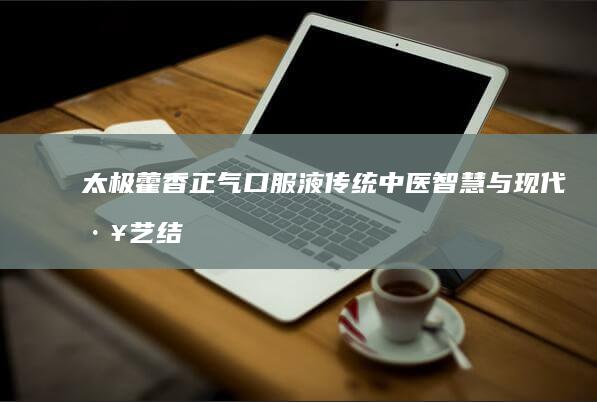 太极藿香正气口服液：传统中医智慧与现代工艺结合的胃肠健康守护